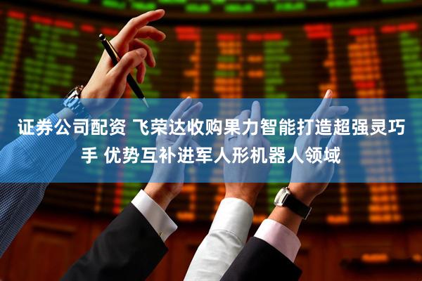 证券公司配资 飞荣达收购果力智能打造超强灵巧手 优势互补进军人形机器人领域
