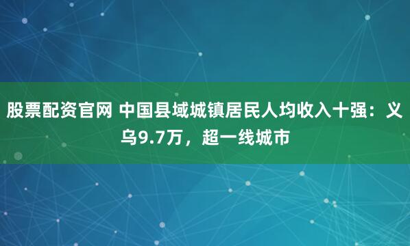 股票配资官网 中国县域城镇居民人均收入十强：义乌9.7万，超一线城市