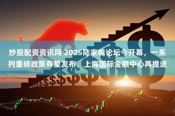 炒股配资资讯网 2025陆家嘴论坛今开幕，一系列重磅政策有望发布，上海国际金融中心再提速