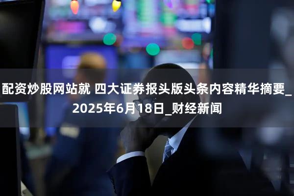 配资炒股网站就 四大证券报头版头条内容精华摘要_2025年6月18日_财经新闻