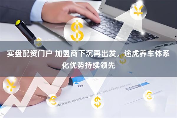 实盘配资门户 加盟商下沉再出发，途虎养车体系化优势持续领先
