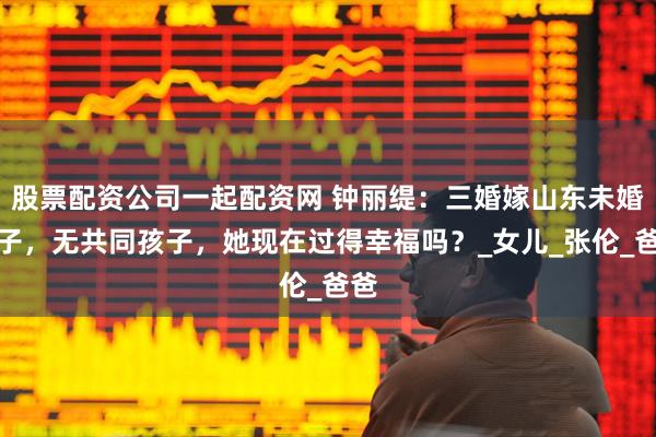 股票配资公司一起配资网 钟丽缇：三婚嫁山东未婚男子，无共同孩子，她现在过得幸福吗？_女儿_张伦_爸爸