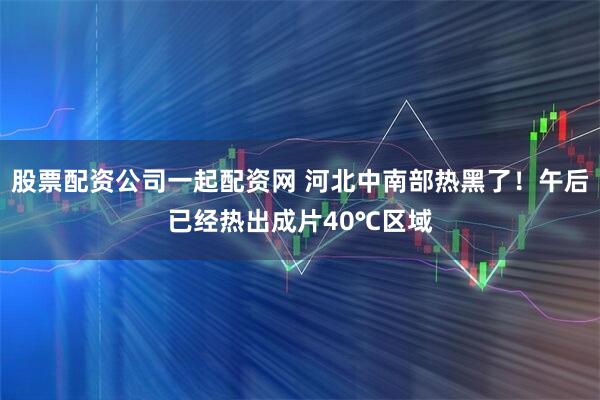 股票配资公司一起配资网 河北中南部热黑了！午后已经热出成片40℃区域