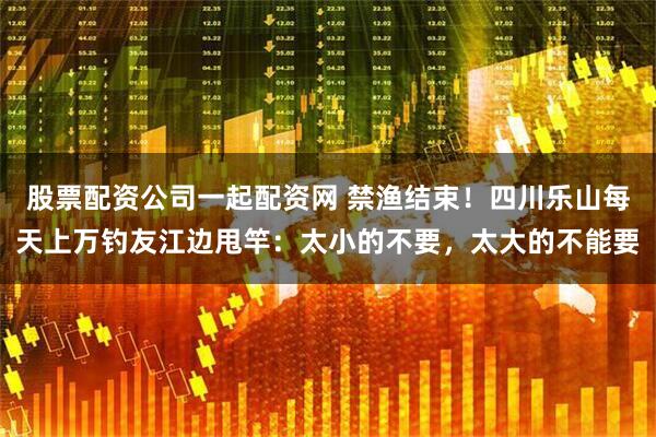 股票配资公司一起配资网 禁渔结束！四川乐山每天上万钓友江边甩竿：太小的不要，太大的不能要