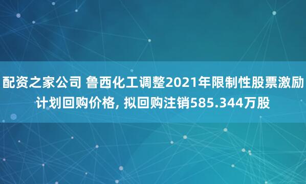 配资之家公司 鲁西化工调整2021年限制性股票激励计划回购价格, 拟回购注销585.344万股