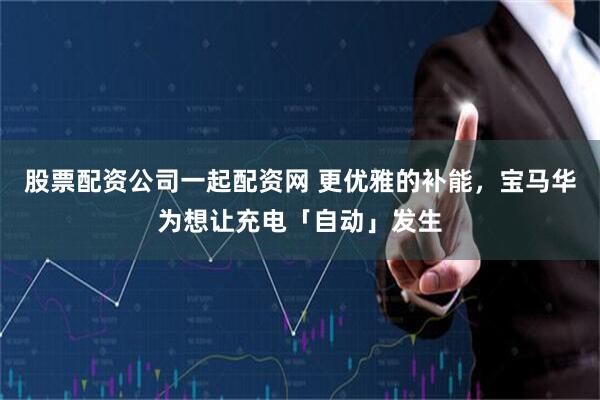 股票配资公司一起配资网 更优雅的补能，宝马华为想让充电「自动」发生