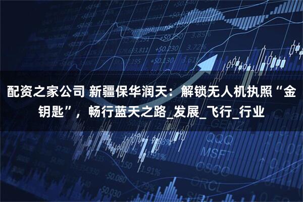 配资之家公司 新疆保华润天：解锁无人机执照“金钥匙”，畅行蓝天之路_发展_飞行_行业