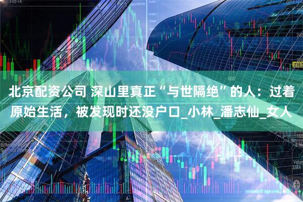 北京配资公司 深山里真正“与世隔绝”的人：过着原始生活，被发现时还没户口_小林_潘志仙_女人
