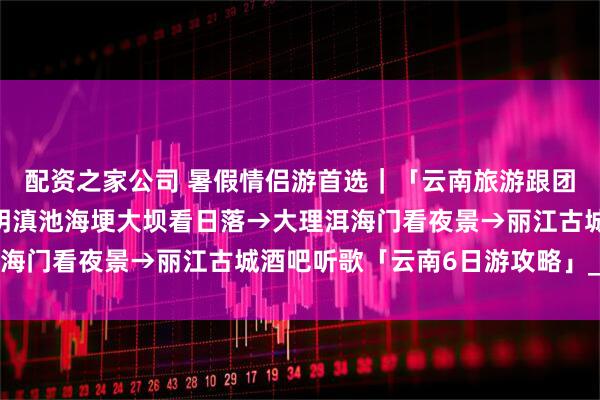 配资之家公司 暑假情侣游首选｜「云南旅游跟团游路线」甜度爆表·昆明滇池海埂大坝看日落→大理洱海门看夜景→丽江古城酒吧听歌「云南6日游攻略」_小朵
