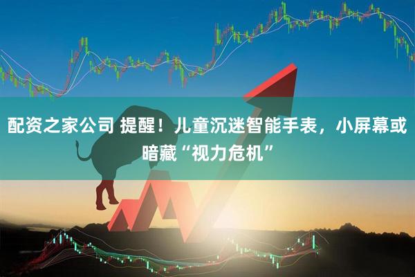 配资之家公司 提醒！儿童沉迷智能手表，小屏幕或暗藏“视力危机”