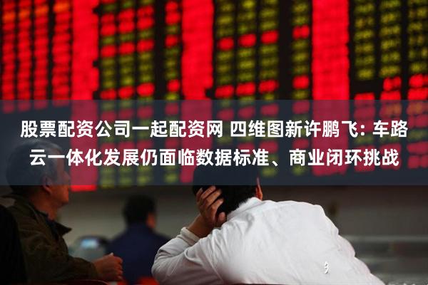 股票配资公司一起配资网 四维图新许鹏飞: 车路云一体化发展仍面临数据标准、商业闭环挑战